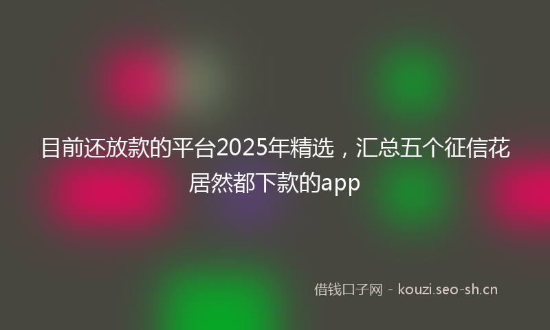 目前还放款的平台2025年精选，汇总五个征信花居然都下款的app