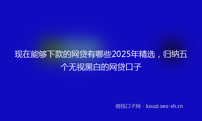 现在能够下款的网贷有哪些2025年精选，归纳五个无视黑白的网贷口子