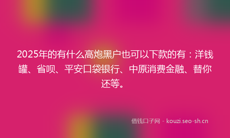 2025年的有什么高炮黑户也可以下款的有：洋钱罐、省呗、平安口袋银行、中原消费金融、替你还等。