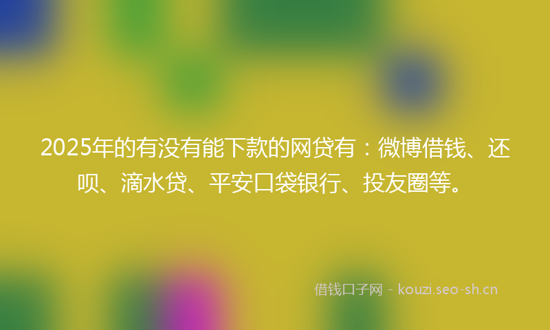 2025年的有没有能下款的网贷有：微博借钱、还呗、滴水贷、平安口袋银行、投友圈等。