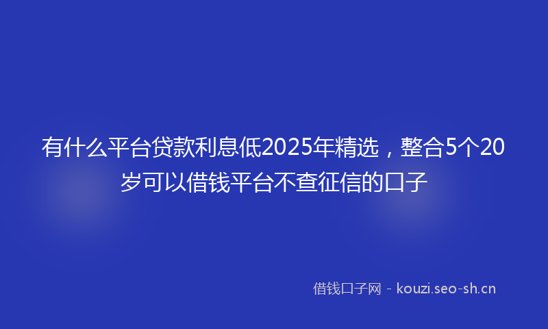 有什么平台贷款利息低2025年精选，整合5个20岁可以借钱平台不查征信的口子