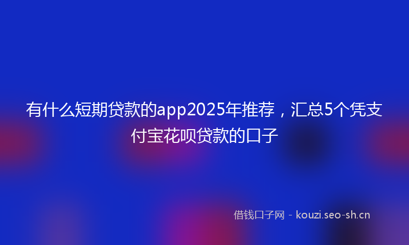有什么短期贷款的app2025年推荐，汇总5个凭支付宝花呗贷款的口子