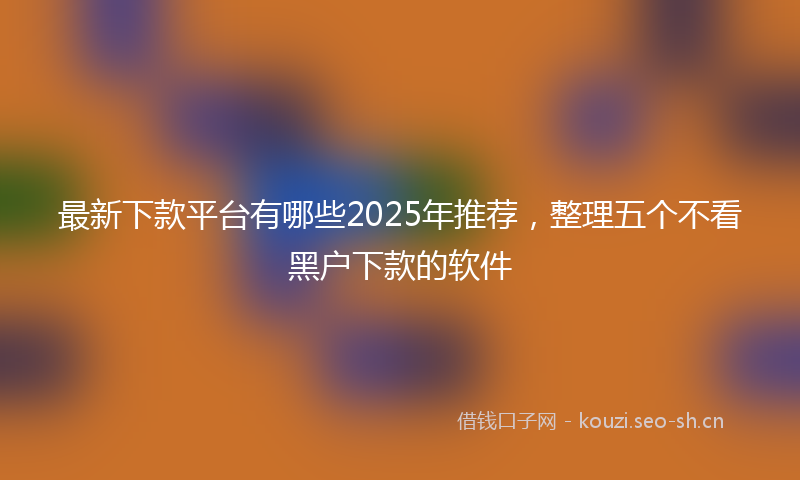最新下款平台有哪些2025年推荐，整理五个不看黑户下款的软件