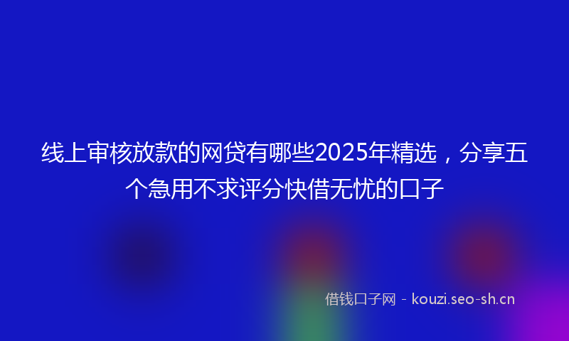 线上审核放款的网贷有哪些2025年精选，分享五个急用不求评分快借无忧的口子