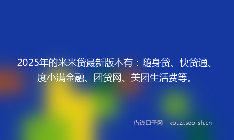 2025年的米米贷最新版本有：随身贷、快贷通、度小满金融、团贷网、美团生活费等。