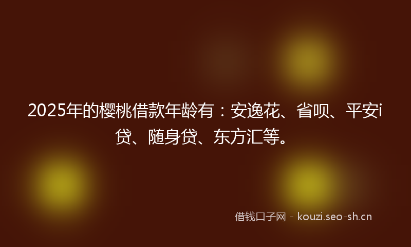 2025年的樱桃借款年龄有:安逸花、省呗、平安i贷、随身贷、东方汇等。