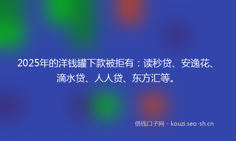 2025年的洋钱罐下款被拒有：读秒贷、安逸花、滴水贷、人人贷、东方汇等。