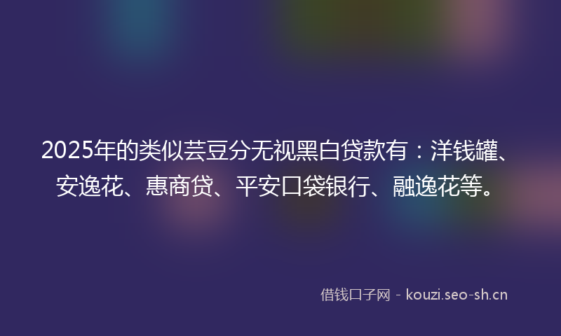 2025年的类似芸豆分无视黑白贷款有：洋钱罐、安逸花、惠商贷、平安口袋银行、融逸花等。