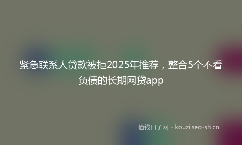 紧急联系人贷款被拒2025年推荐，整合5个不看负债的长期网贷app