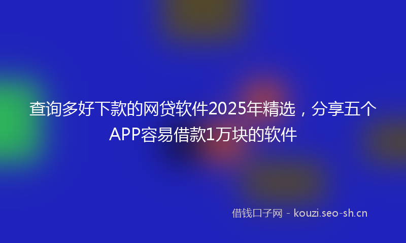 查询多好下款的网贷软件2025年精选，分享五个APP容易借款1万块的软件