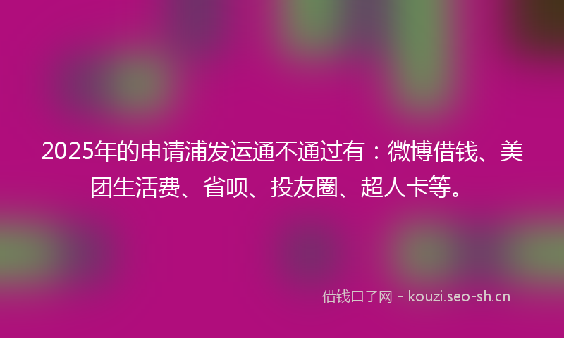 2025年的申请浦发运通不通过有：微博借钱、美团生活费、省呗、投友圈、超人卡等。