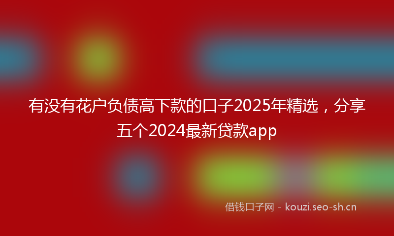 有没有花户负债高下款的口子2025年精选，分享五个2024最新贷款app