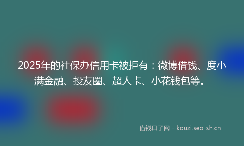 2025年的社保办信用卡被拒有：微博借钱、度小满金融、投友圈、超人卡、小花钱包等。