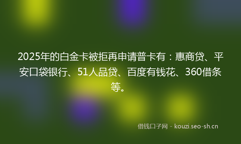 2025年的白金卡被拒再申请普卡有：惠商贷、平安口袋银行、51人品贷、百度有钱花、360借条等。