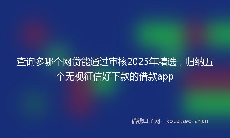 查询多哪个网贷能通过审核2025年精选，归纳五个无视征信好下款的借款app
