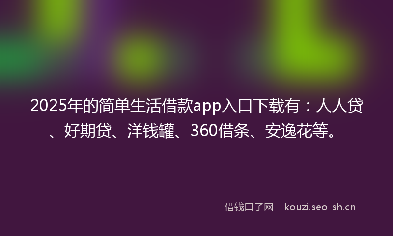 2025年的简单生活借款app入口下载有：人人贷、好期贷、洋钱罐、360借条、安逸花等。