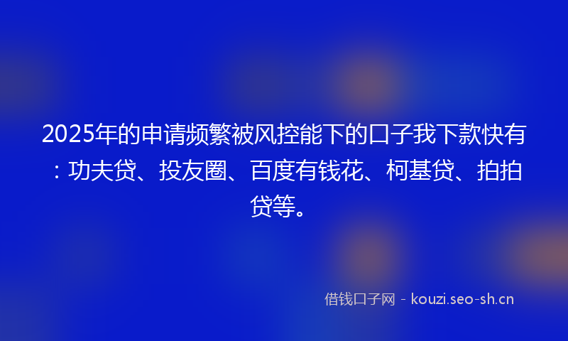 2025年的申请频繁被风控能下的口子我下款快有：功夫贷、投友圈、百度有钱花、柯基贷、拍拍贷等。