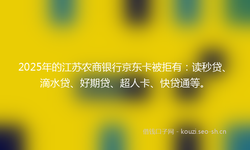 2025年的江苏农商银行京东卡被拒有：读秒贷、滴水贷、好期贷、超人卡、快贷通等。