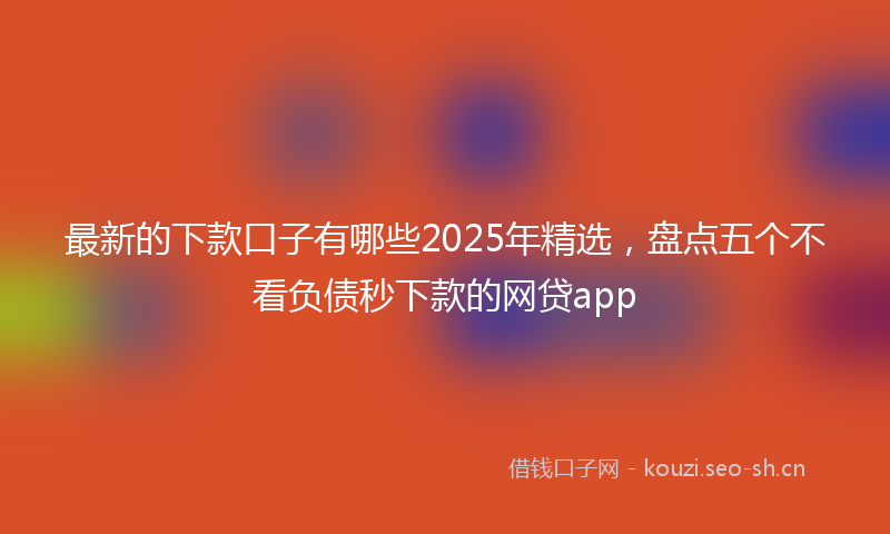 最新的下款口子有哪些2025年精选，盘点五个不看负债秒下款的网贷app