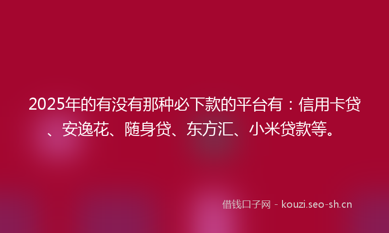 2025年的有没有那种必下款的平台有：信用卡贷、安逸花、随身贷、东方汇、小米贷款等。