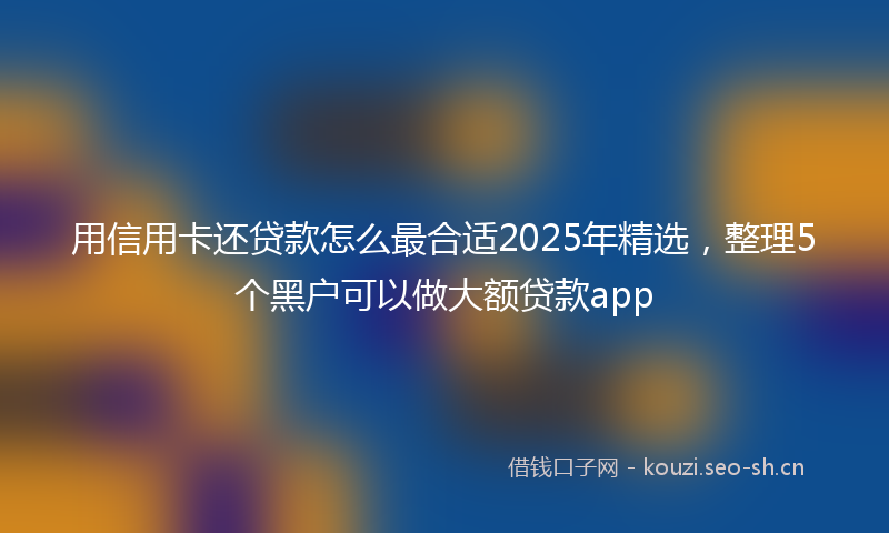 用信用卡还贷款怎么最合适2025年精选，整理5个黑户可以做大额贷款app