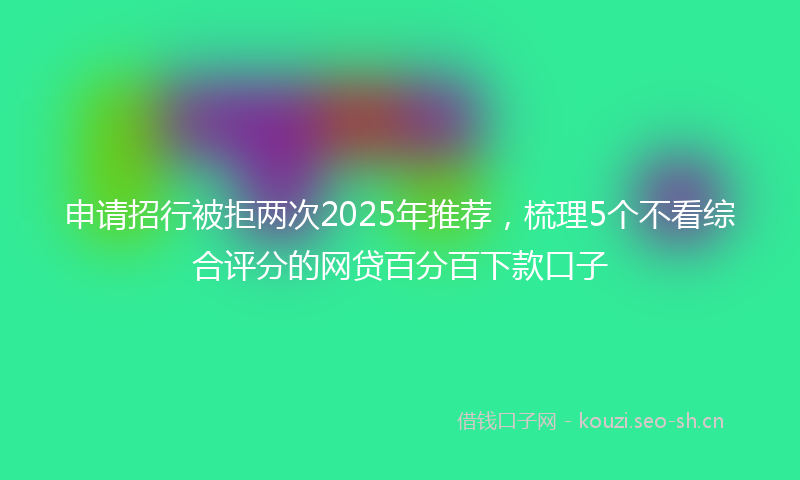申请招行被拒两次2025年推荐，梳理5个不看综合评分的网贷百分百下款口子