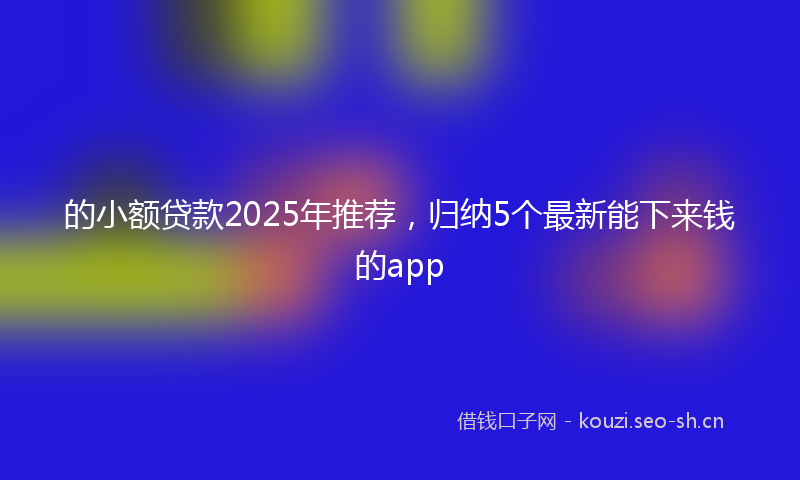 的小额贷款2025年推荐，归纳5个最新能下来钱的app