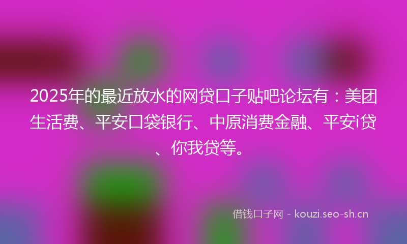 2025年的最近放水的网贷口子贴吧论坛有：美团生活费、平安口袋银行、中原消费金融、平安i贷、你我贷等。