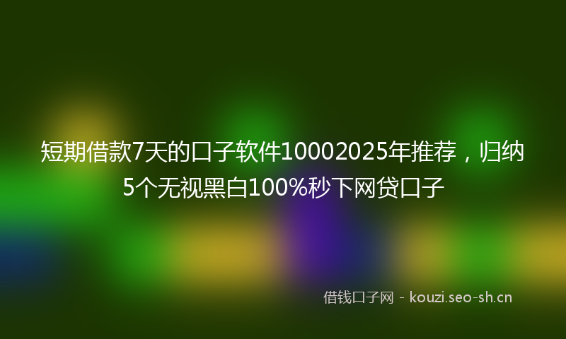 短期借款7天的口子软件10002025年推荐，归纳5个无视黑白100%秒下网贷口子