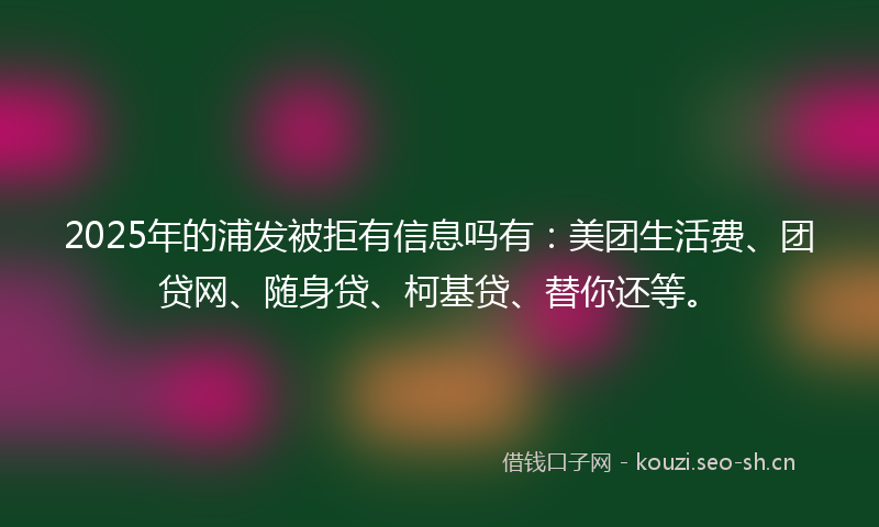 2025年的浦发被拒有信息吗有:美团生活费、团贷网、随身贷、柯基贷、替你还等。