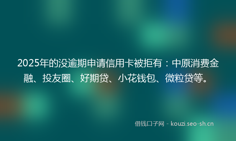 2025年的没逾期申请信用卡被拒有：中原消费金融、投友圈、好期贷、小花钱包、微粒贷等。