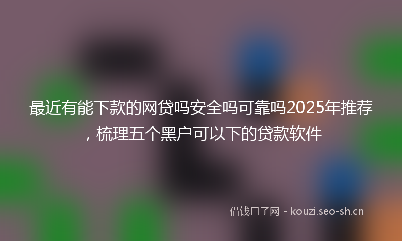 最近有能下款的网贷吗安全吗可靠吗2025年推荐，梳理五个黑户可以下的贷款软件