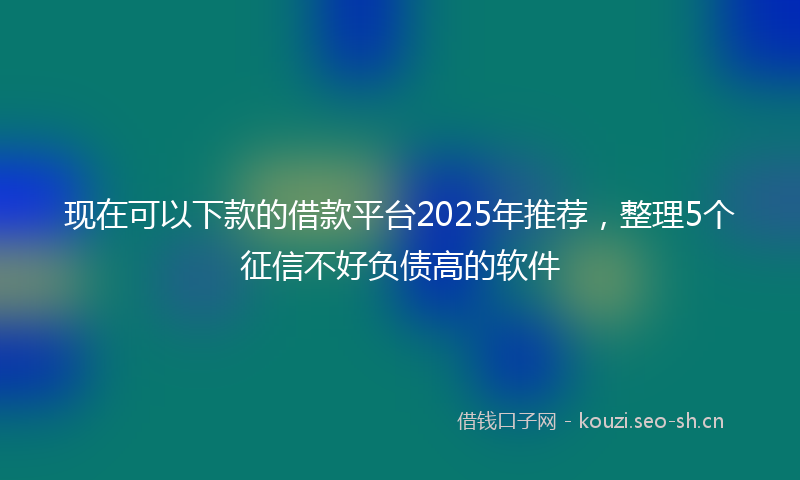 现在可以下款的借款平台2025年推荐，整理5个征信不好负债高的软件