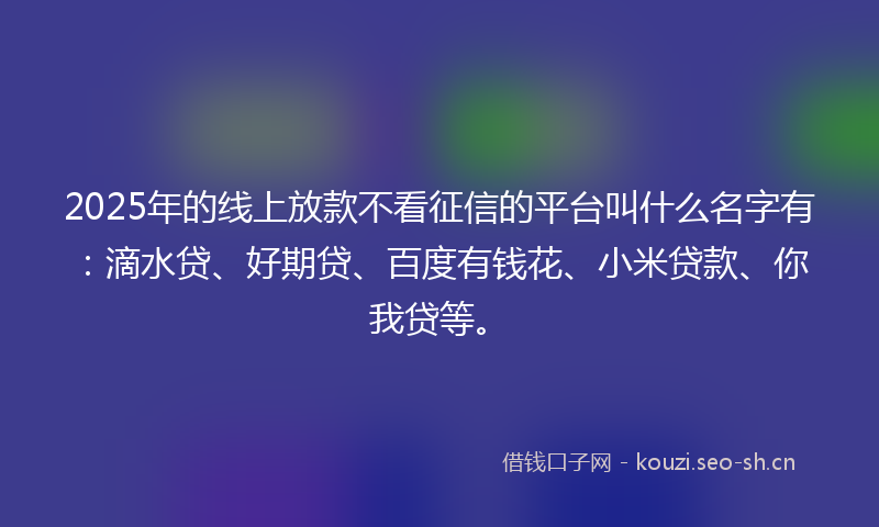 2025年的线上放款不看征信的平台叫什么名字有：滴水贷、好期贷、百度有钱花、小米贷款、你我贷等。
