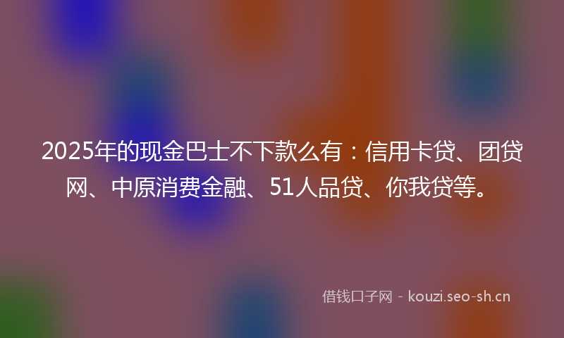 2025年的现金巴士不下款么有：信用卡贷、团贷网、中原消费金融、51人品贷、你我贷等。
