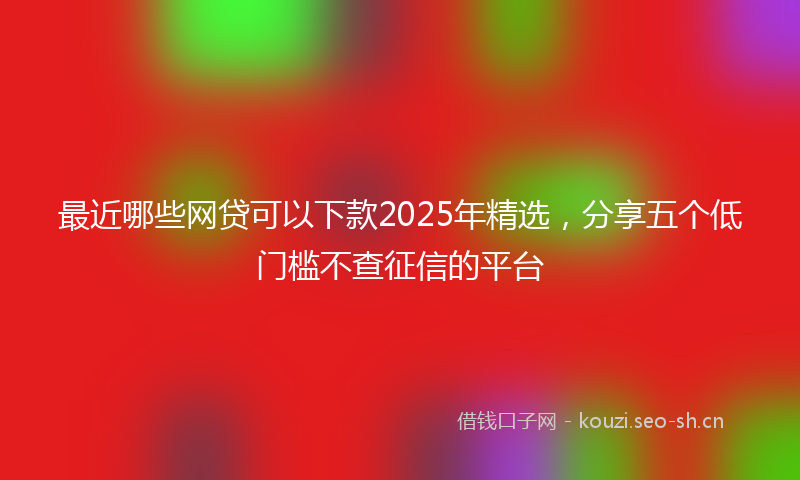 最近哪些网贷可以下款2025年精选，分享五个低门槛不查征信的平台