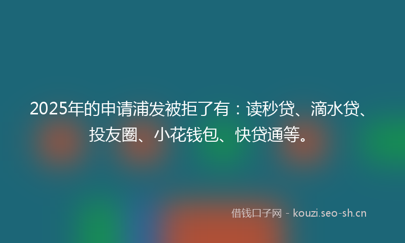 2025年的申请浦发被拒了有：读秒贷、滴水贷、投友圈、小花钱包、快贷通等。