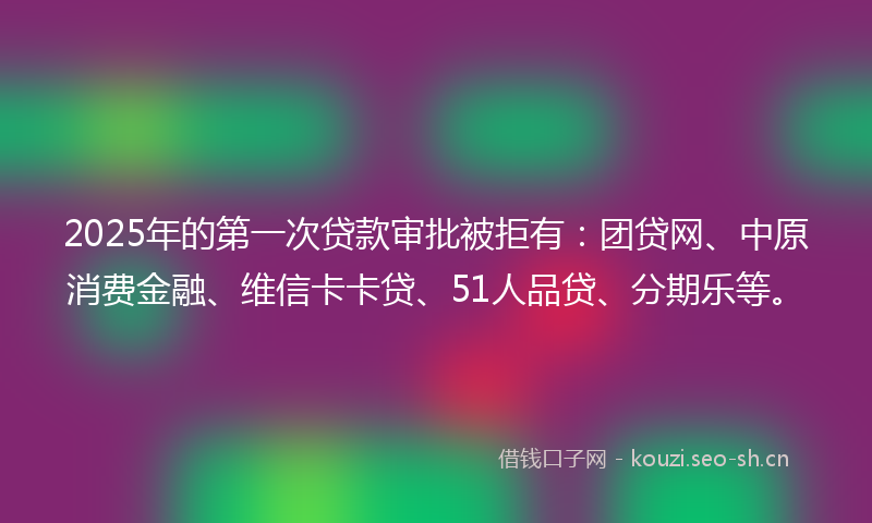 2025年的第一次贷款审批被拒有：团贷网、中原消费金融、维信卡卡贷、51人品贷、分期乐等。