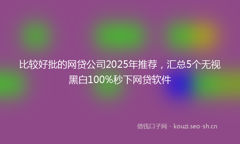 比较好批的网贷公司2025年推荐，汇总5个无视黑白100%秒下网贷软件