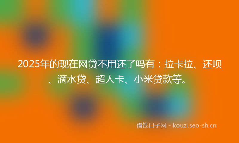 2025年的现在网贷不用还了吗有：拉卡拉、还呗、滴水贷、超人卡、小米贷款等。