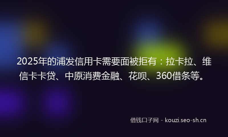 2025年的浦发信用卡需要面被拒有：拉卡拉、维信卡卡贷、中原消费金融、花呗、360借条等。