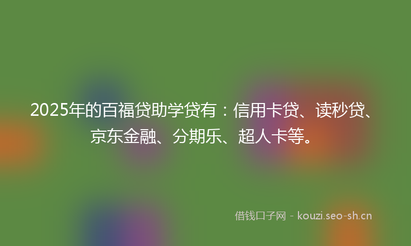 2025年的百福贷助学贷有：信用卡贷、读秒贷、京东金融、分期乐、超人卡等。
