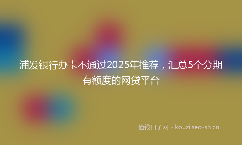 浦发银行办卡不通过2025年推荐，汇总5个分期有额度的网贷平台