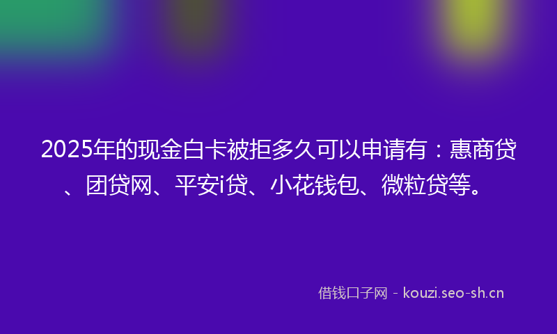 2025年的现金白卡被拒多久可以申请有：惠商贷、团贷网、平安i贷、小花钱包、微粒贷等。