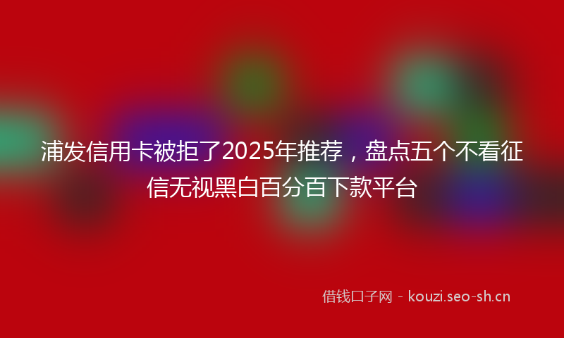 浦发信用卡被拒了2025年推荐，盘点五个不看征信无视黑白百分百下款平台