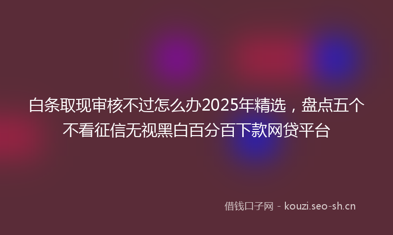 白条取现审核不过怎么办2025年精选，盘点五个不看征信无视黑白百分百下款网贷平台