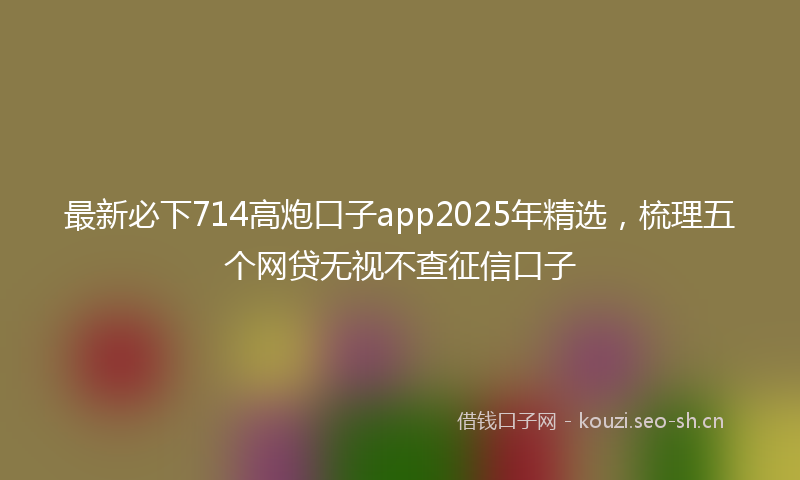 最新必下714高炮口子app2025年精选，梳理五个网贷无视不查征信口子