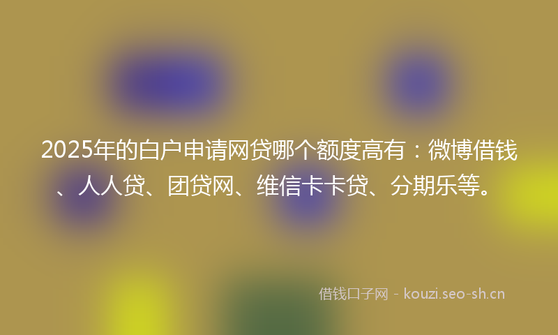 2025年的白户申请网贷哪个额度高有：微博借钱、人人贷、团贷网、维信卡卡贷、分期乐等。