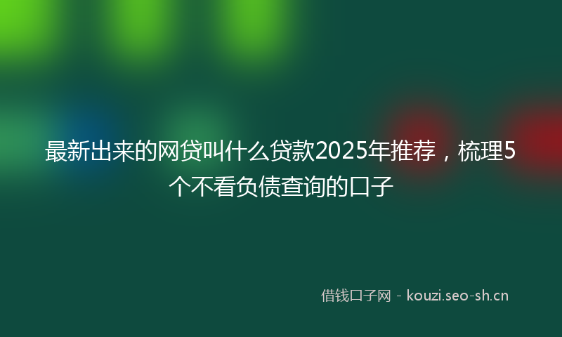 最新出来的网贷叫什么贷款2025年推荐，梳理5个不看负债查询的口子