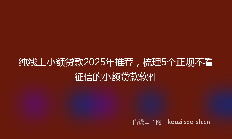 纯线上小额贷款2025年推荐，梳理5个正规不看征信的小额贷款软件